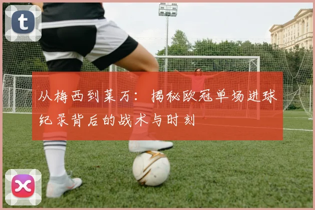 从梅西到莱万：揭秘欧冠单场进球纪录背后的战术与时刻
