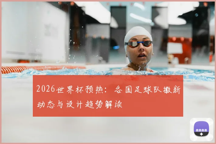 2026世界杯预热：各国足球队徽新动态与设计趋势解读