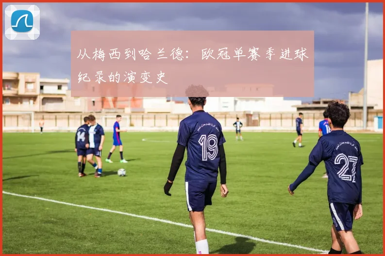 从梅西到哈兰德：欧冠单赛季进球纪录的演变史