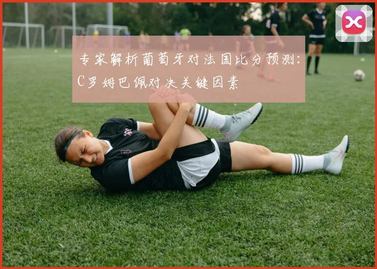 专家解析葡萄牙对法国比分预测：C罗姆巴佩对决关键因素