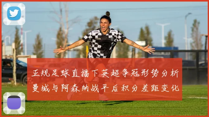 正规足球直播下英超争冠形势分析曼城与阿森纳战平后积分差距变化及剩余赛程看点