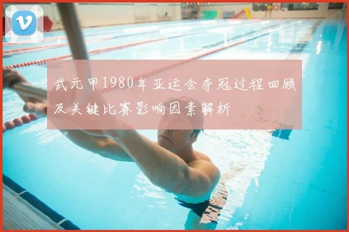 武元甲1980年亚运会夺冠过程回顾及关键比赛影响因素解析