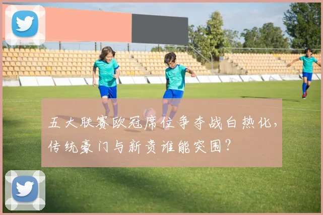五大联赛欧冠席位争夺战白热化，传统豪门与新贵谁能突围？