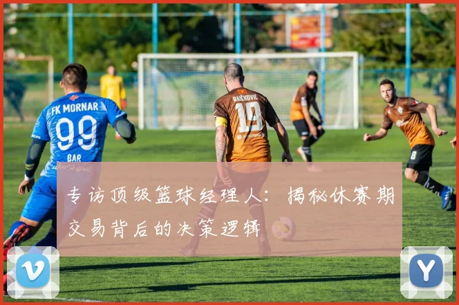 专访顶级篮球经理人：揭秘休赛期交易背后的决策逻辑