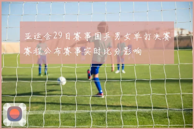 亚运会29日赛事国乒男女单打决赛赛程公布赛事实时比分影响
