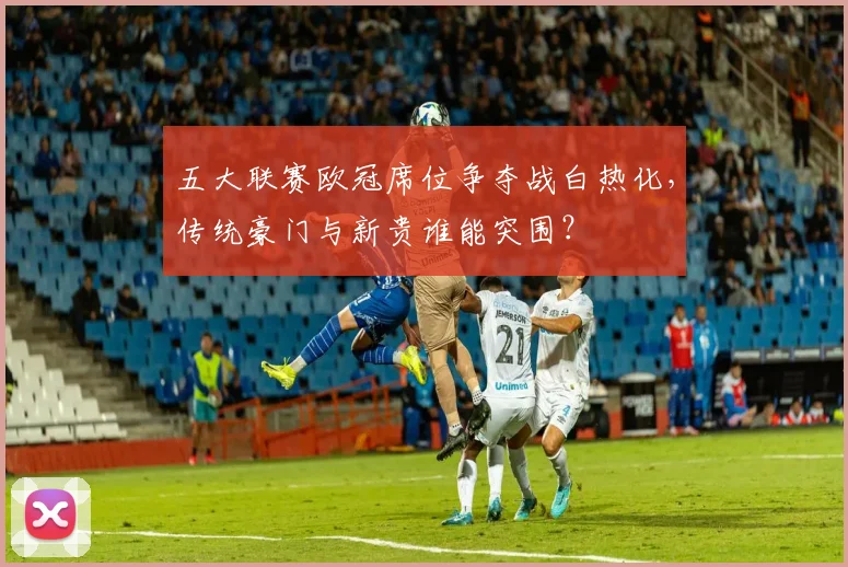 五大联赛欧冠席位争夺战白热化，传统豪门与新贵谁能突围？