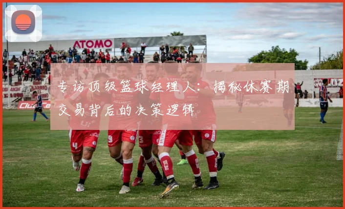 专访顶级篮球经理人：揭秘休赛期交易背后的决策逻辑