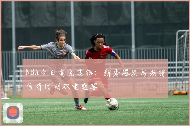 NBA今日高光集锦：新秀爆发与老将传奇时刻双重盛宴