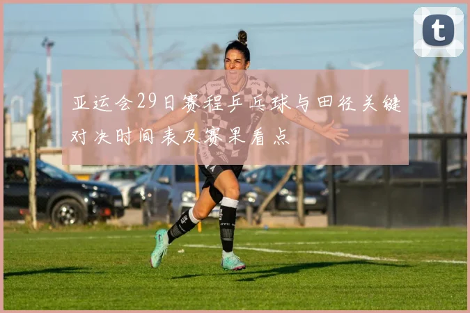 亚运会29日赛程乒乓球与田径关键对决时间表及赛果看点