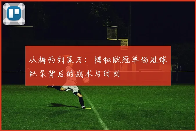 从梅西到莱万：揭秘欧冠单场进球纪录背后的战术与时刻